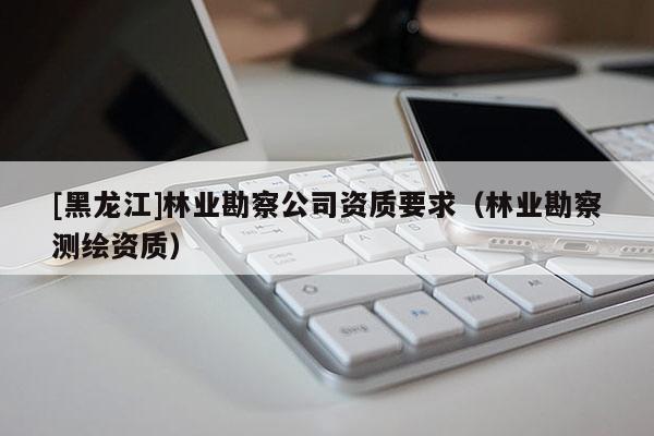 [黑龍江]林業勘察公司資質要求（林業勘察測繪資質）