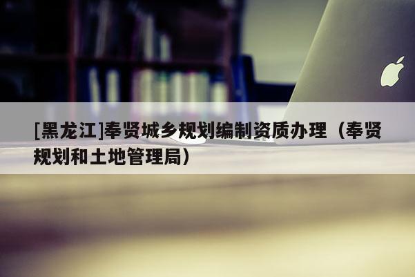 [黑龍江]奉賢城鄉規劃編制資質辦理（奉賢規劃和土地管理局）
