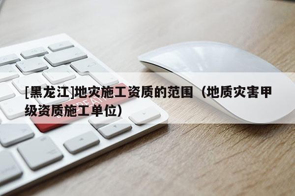 [黑龍江]地災施工資質的范圍（地質災害甲級資質施工單位）
