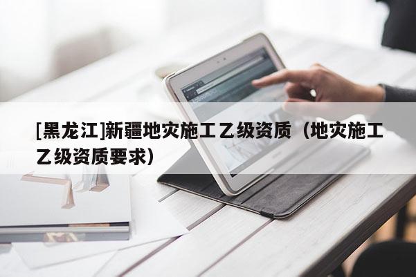 [黑龍江]新疆地災(zāi)施工乙級資質(zhì)（地災(zāi)施工乙級資質(zhì)要求）