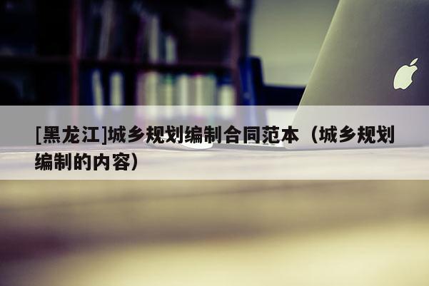 [黑龍江]城鄉規劃編制合同范本（城鄉規劃編制的內容）