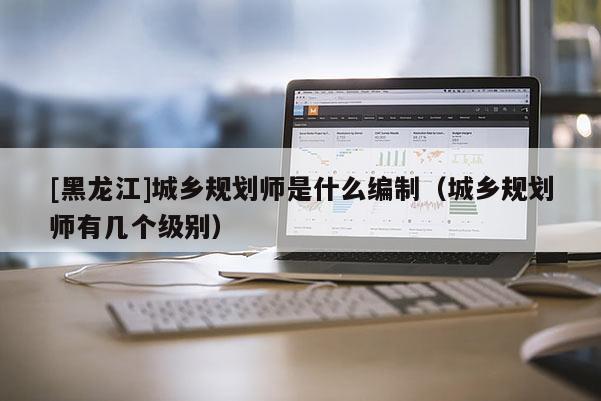 [黑龍江]城鄉規劃師是什么編制（城鄉規劃師有幾個級別）