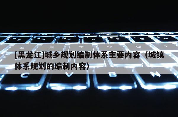 [黑龍江]城鄉規劃編制體系主要內容（城鎮體系規劃的編制內容）