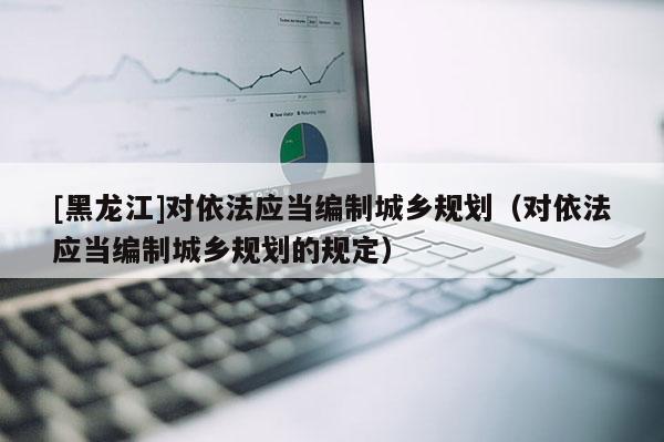 [黑龍江]對依法應當編制城鄉規劃（對依法應當編制城鄉規劃的規定）