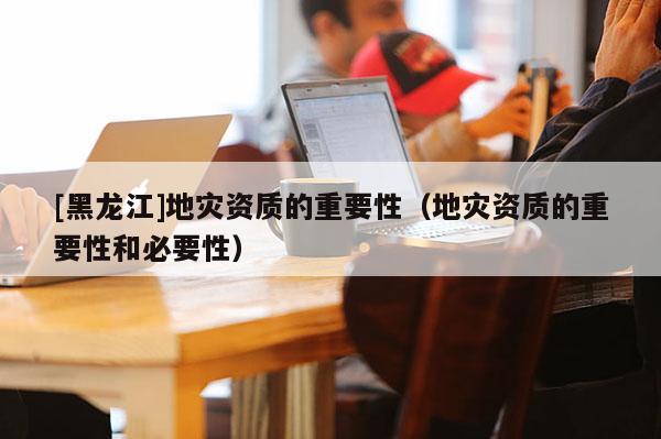 [黑龍江]地災資質的重要性（地災資質的重要性和必要性）