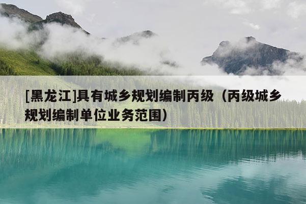 [黑龍江]具有城鄉(xiāng)規(guī)劃編制丙級(jí)（丙級(jí)城鄉(xiāng)規(guī)劃編制單位業(yè)務(wù)范圍）