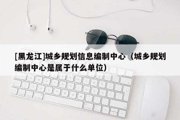 [黑龍江]城鄉規劃信息編制中心（城鄉規劃編制中心是屬于什么單位）