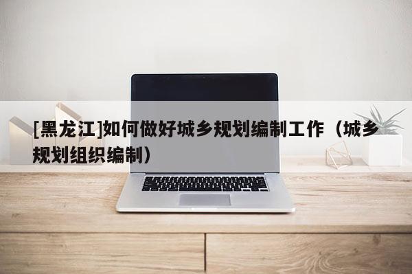 [黑龍江]如何做好城鄉規劃編制工作（城鄉規劃組織編制）