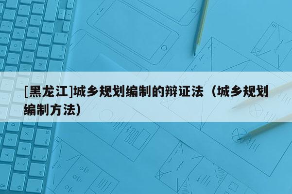 [黑龍江]城鄉規劃編制的辯證法（城鄉規劃編制方法）
