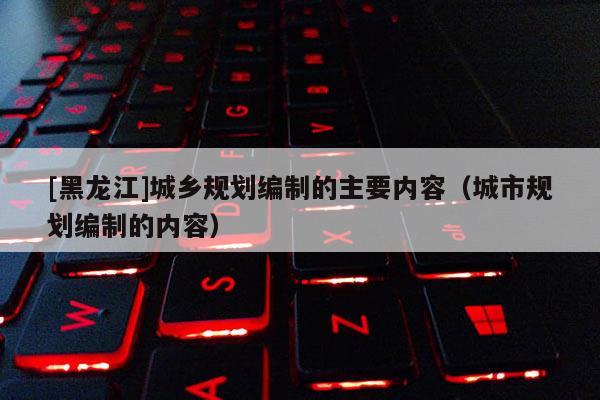 [黑龍江]城鄉(xiāng)規(guī)劃編制的主要內(nèi)容（城市規(guī)劃編制的內(nèi)容）