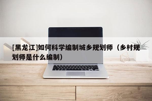 [黑龍江]如何科學編制城鄉規劃師（鄉村規劃師是什么編制）