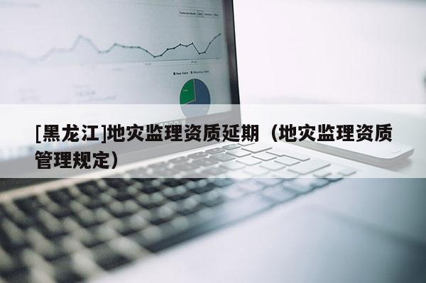 [黑龍江]地災監理資質延期（地災監理資質管理規定）