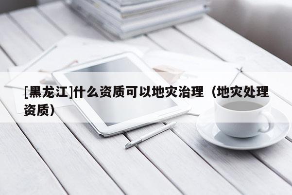 [黑龍江]什么資質可以地災治理（地災處理資質）