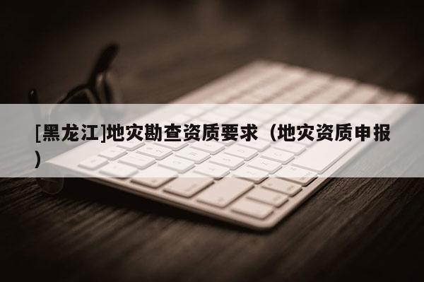 [黑龍江]地災勘查資質要求（地災資質申報）