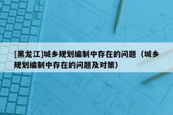 [黑龍江]城鄉(xiāng)規(guī)劃編制中存在的問(wèn)題（城鄉(xiāng)規(guī)劃編制中存在的問(wèn)題及對(duì)策）