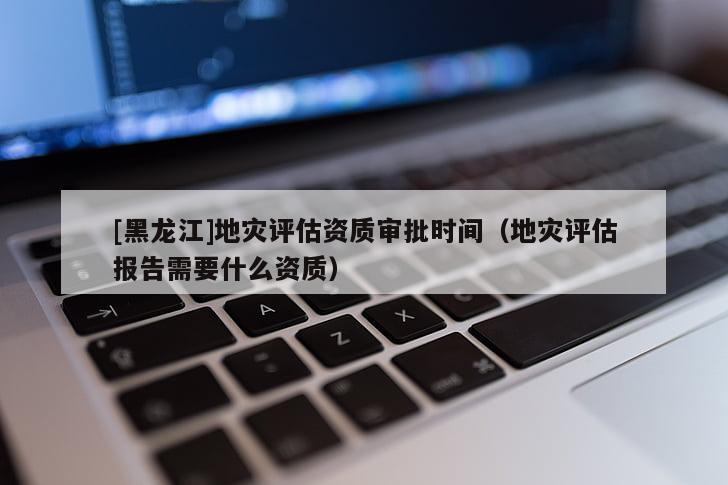 [黑龍江]地災(zāi)評(píng)估資質(zhì)審批時(shí)間（地災(zāi)評(píng)估報(bào)告需要什么資質(zhì)）