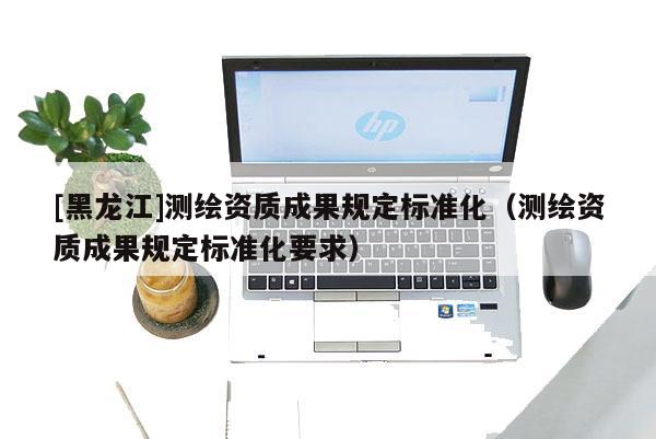 [黑龍江]測繪資質成果規定標準化（測繪資質成果規定標準化要求）