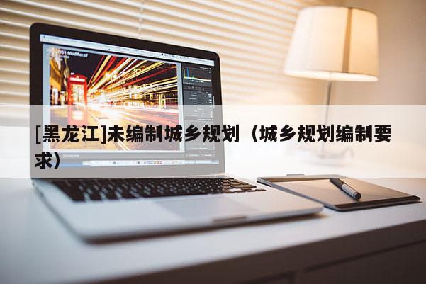 [黑龍江]未編制城鄉規劃（城鄉規劃編制要求）