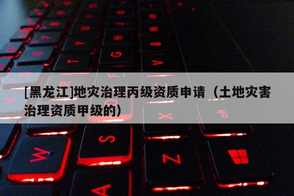[黑龍江]地災治理丙級資質申請（土地災害治理資質甲級的）