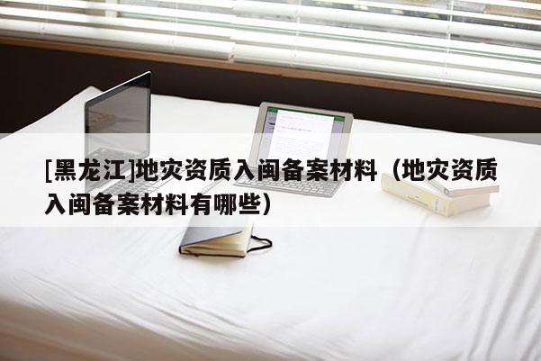 [黑龍江]地災資質(zhì)入閩備案材料（地災資質(zhì)入閩備案材料有哪些）