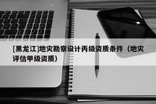 [黑龍江]地災勘察設計丙級資質條件（地災評估甲級資質）
