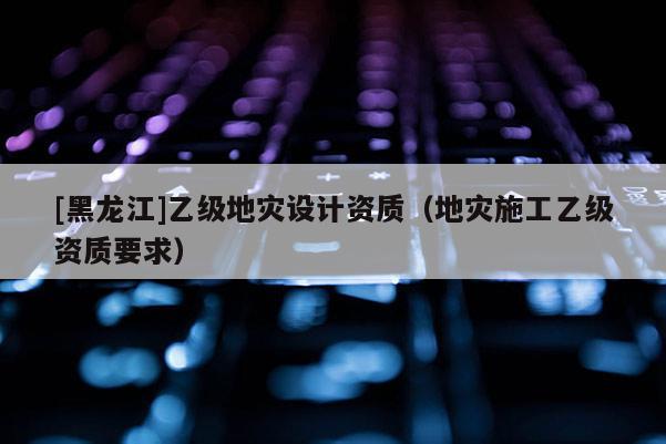 [黑龍江]乙級地災設計資質（地災施工乙級資質要求）