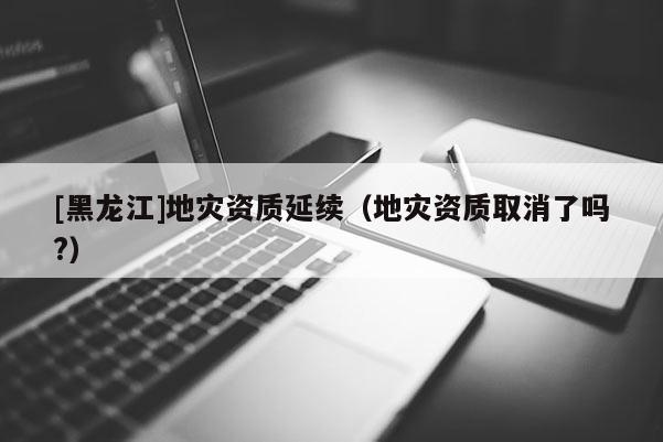[黑龍江]地災資質延續（地災資質取消了嗎?）