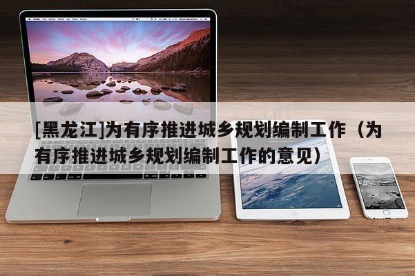 [黑龍江]為有序推進城鄉規劃編制工作（為有序推進城鄉規劃編制工作的意見）