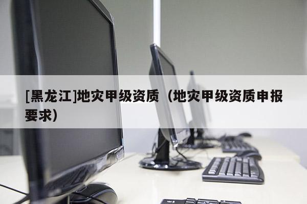[黑龍江]地災甲級資質（地災甲級資質申報要求）