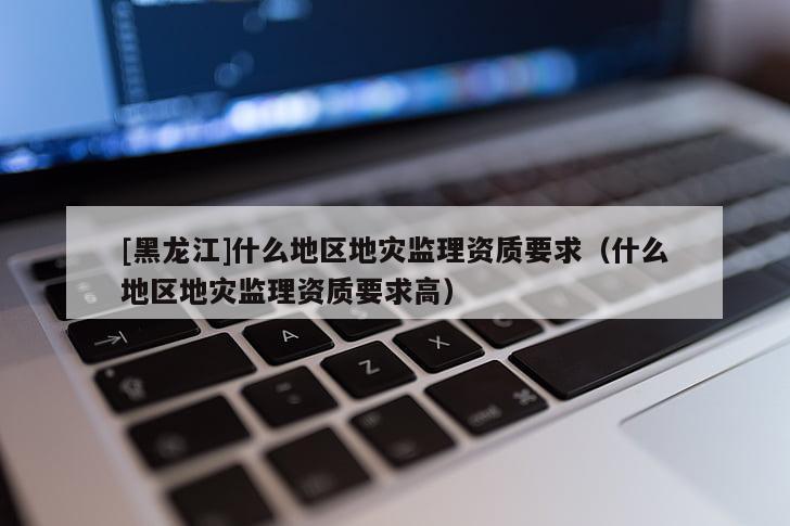 [黑龍江]什么地區地災監理資質要求（什么地區地災監理資質要求高）