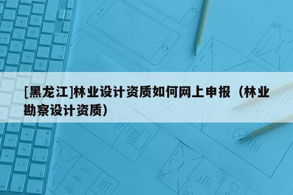 [黑龍江]林業(yè)設(shè)計資質(zhì)如何網(wǎng)上申報（林業(yè)勘察設(shè)計資質(zhì)）