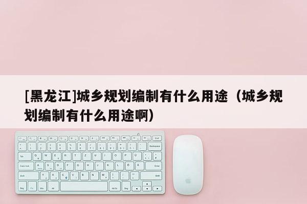[黑龍江]城鄉規劃編制有什么用途（城鄉規劃編制有什么用途啊）