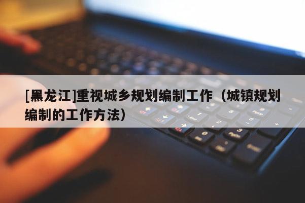 [黑龍江]重視城鄉規劃編制工作（城鎮規劃編制的工作方法）