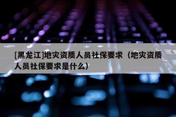 [黑龍江]地災資質人員社保要求（地災資質人員社保要求是什么）