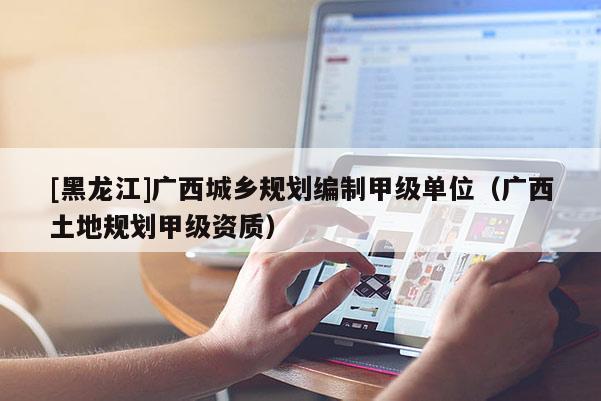 [黑龍江]廣西城鄉規劃編制甲級單位（廣西土地規劃甲級資質）