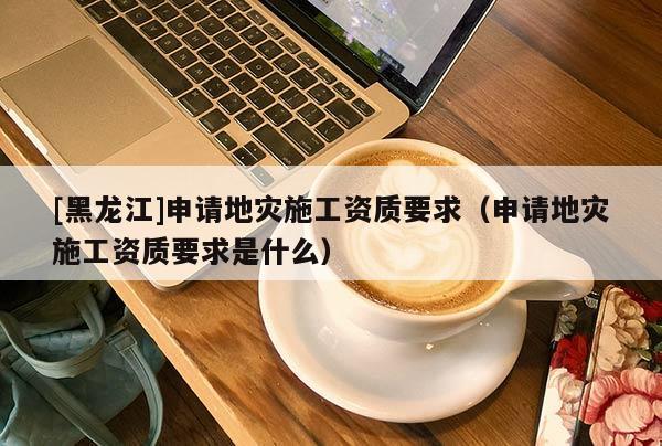 [黑龍江]申請地災施工資質要求（申請地災施工資質要求是什么）