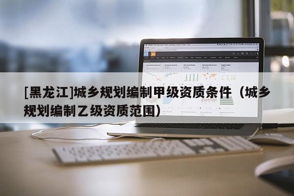 [黑龍江]城鄉規劃編制甲級資質條件（城鄉規劃編制乙級資質范圍）