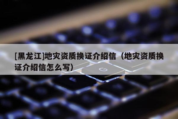 [黑龍江]地災資質換證介紹信（地災資質換證介紹信怎么寫）