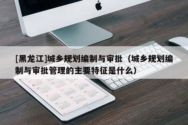 [黑龍江]城鄉規劃編制與審批（城鄉規劃編制與審批管理的主要特征是什么）