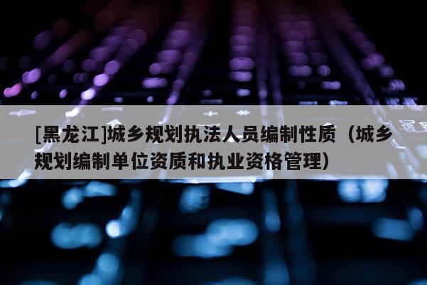 [黑龍江]城鄉(xiāng)規(guī)劃執(zhí)法人員編制性質(zhì)（城鄉(xiāng)規(guī)劃編制單位資質(zhì)和執(zhí)業(yè)資格管理）