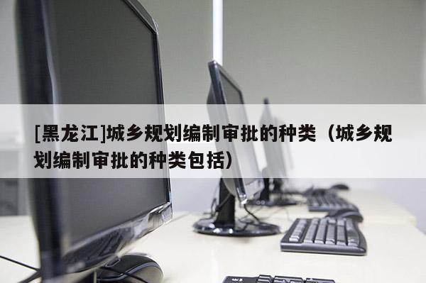 [黑龍江]城鄉規劃編制審批的種類（城鄉規劃編制審批的種類包括）