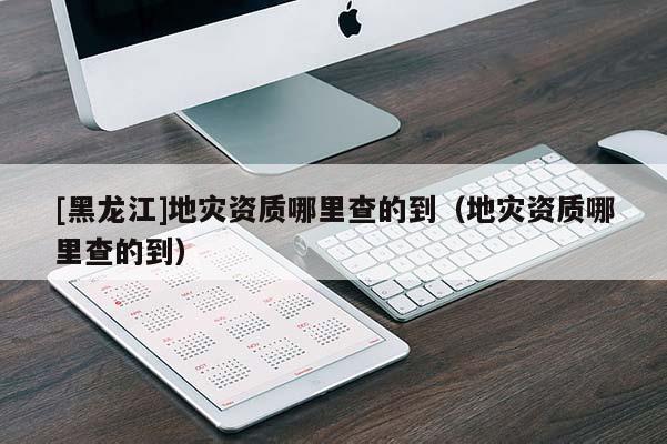 [黑龍江]地災資質哪里查的到（地災資質哪里查的到）