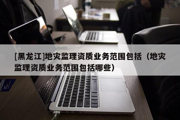 [黑龍江]地災監理資質業務范圍包括（地災監理資質業務范圍包括哪些）