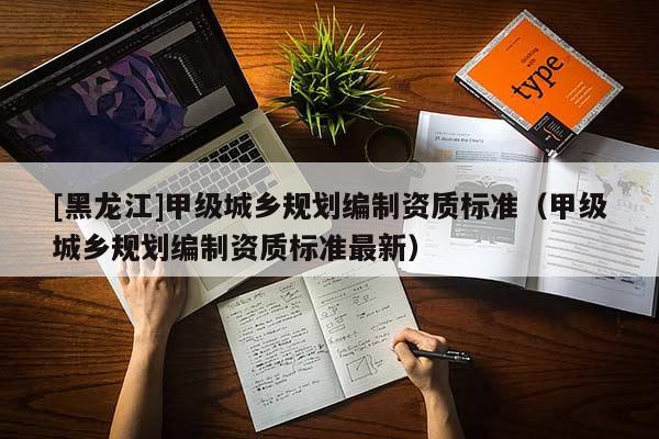 [黑龍江]甲級城鄉規劃編制資質標準（甲級城鄉規劃編制資質標準最新）