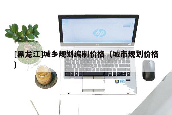 [黑龍江]城鄉規劃編制價格（城市規劃價格）