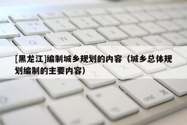 [黑龍江]編制城鄉(xiāng)規(guī)劃的內(nèi)容（城鄉(xiāng)總體規(guī)劃編制的主要內(nèi)容）