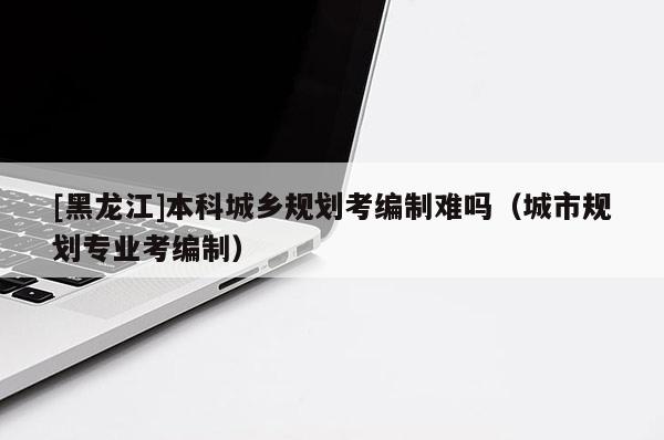 [黑龍江]本科城鄉規劃考編制難嗎（城市規劃專業考編制）