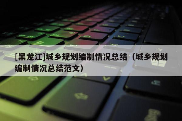 [黑龍江]城鄉規劃編制情況總結（城鄉規劃編制情況總結范文）