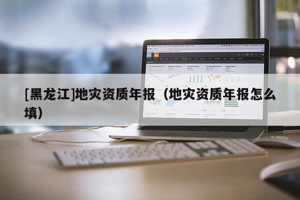 [黑龍江]地災資質年報（地災資質年報怎么填）