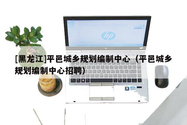 [黑龍江]平邑城鄉規劃編制中心（平邑城鄉規劃編制中心招聘）